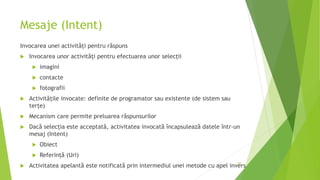 Mesaje (Intent)
Invocarea unei activități pentru răspuns
 Invocarea unor activități pentru efectuarea unor selecții
 imagini
 contacte
 fotografii
 Activitățile invocate: definite de programator sau existente (de sistem sau
terțe)
 Mecanism care permite preluarea răspunsurilor
 Dacă selecția este acceptată, activitatea invocată încapsulează datele într-un
mesaj (Intent)
 Obiect
 Referință (Uri)
 Activitatea apelantă este notificată prin intermediul unei metode cu apel invers
69
 