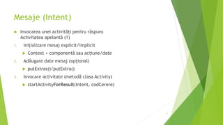 Mesaje (Intent)
 Invocarea unei activități pentru răspuns
Activitatea apelantă (1)
1. Inițializare mesaj explicit/implicit
 Context + componentă sau acțiune/date
2. Adăugare date mesaj (opțional)
 putExtras()/putExtra()
3. Invocare activitate (metodă clasa Activity)
 startActivityForResult(Intent, codCerere)
71
 