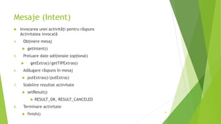 Mesaje (Intent)
 Invocarea unei activități pentru răspuns
Activitatea invocată
4. Obținere mesaj
 getIntent()
5. Preluare date adiționale (opțional)
 getExtra()/getTIPExtras()
6. Adăugare răspuns în mesaj
 putExtras()/putExtra()
7. Stabilire rezultat activitate
 setResult()
 RESULT_OK, RESULT_CANCELED
8. Terminare activitate
 finish() 72
 