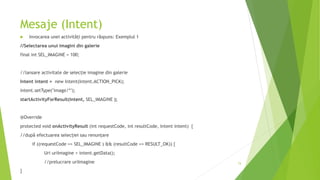 Mesaje (Intent)
 Invocarea unei activități pentru răspuns: Exemplul 1
//Selectarea unui imagini din galerie
final int SEL_IMAGINE = 100;
//lansare activitate de selecție imagine din galerie
Intent intent = new Intent(Intent.ACTION_PICK);
intent.setType("image/*");
startActivityForResult(intent, SEL_IMAGINE );
@Override
protected void onActivityResult (int requestCode, int resultCode, Intent intent) {
//după efectuarea selecției sau renunțare
if ((requestCode == SEL_IMAGINE ) && (resultCode == RESULT_OK)) {
Uri uriImagine = intent.getData();
//prelucrare uriImagine
}
74
 