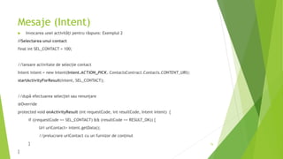 Mesaje (Intent)
 Invocarea unei activități pentru răspuns: Exemplul 2
//Selectarea unui contact
final int SEL_CONTACT = 100;
//lansare activitate de selecție contact
Intent intent = new Intent(Intent.ACTION_PICK, ContactsContract.Contacts.CONTENT_URI);
startActivityForResult(intent, SEL_CONTACT);
//după efectuarea selecției sau renunțare
@Override
protected void onActivityResult (int requestCode, int resultCode, Intent intent) {
if ((requestCode == SEL_CONTACT) && (resultCode == RESULT_OK)) {
Uri uriContact= intent.getData();
//prelucrare uriContact cu un furnizor de conținut
}
}
75
 