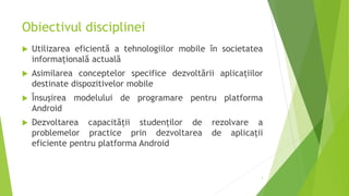 Obiectivul disciplinei
 Utilizarea eficientă a tehnologiilor mobile în societatea
informațională actuală
 Asimilarea conceptelor specifice dezvoltării aplicațiilor
destinate dispozitivelor mobile
 Însușirea modelului de programare pentru platforma
Android
 Dezvoltarea capacității studenților de rezolvare a
problemelor practice prin dezvoltarea de aplicații
eficiente pentru platforma Android
3
 