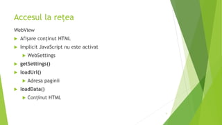 Accesul la rețea
WebView
 Afișare conținut HTML
 Implicit JavaScript nu este activat
 WebSettings
 getSettings()
 loadUrl()
 Adresa paginii
 loadData()
 Conținut HTML
5
 