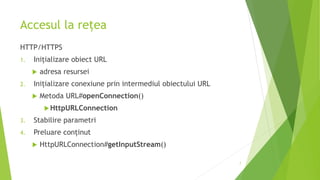 Accesul la rețea
HTTP/HTTPS
1. Inițializare obiect URL
 adresa resursei
2. Inițializare conexiune prin intermediul obiectului URL
 Metoda URL#openConnection()
HttpURLConnection
3. Stabilire parametri
4. Preluare conținut
 HttpURLConnection#getInputStream()
7
 