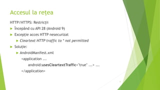 Accesul la rețea
HTTP/HTTPS: Restricții
 Începând cu API 28 (Android 9)
 Excepție acces HTTP nesecurizat
 Cleartext HTTP traffic to * not permitted
 Soluție:
 AndroidManifest.xml
<application ...
android:usesCleartextTraffic="true" ...> ...
</application>
9
 