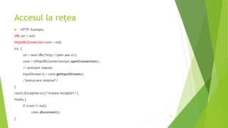 Accesul la rețea
 HTTP: Exemplu
URL url = null;
HttpURLConnection conn = null;
try {
url = new URL("http://pdm.ase.ro");
conn = (HttpURLConnection)url.openConnection();
// preluare raspuns
InputStream is = conn.getInputStream();
/*prelucrare conținut*/
}
catch (Exception e) {/*tratare excepție*/ }
finally {
if (conn != null)
conn.disconnect();
}
10
 