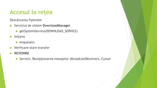 Accesul la rețea
Descărcarea fișierelor
 Serviciul de sistem DownloadManager
 getSystemService(DOWNLOAD_SERVICE)
 Inițiere
 enqueue()
 Verificare stare transfer
 REVENIRE
 Servicii, Recepționarea mesajelor (BroadcastReceiver), Cursor
13
 