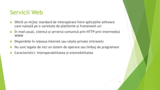 Servicii Web
 Oferă un mijloc standard de interoperare între aplicațiile software
care rulează pe o varietate de platforme și framework-uri
 În mod uzual, clientul și serverul comunică prin HTTP prin intermediul
WWW
 Disponibile în rețeaua Internet sau rețele private (intranet)
 Nu sunt legate de nici un sistem de operare sau limbaj de programare
 Caracteristici: interoperabilitatea și extensibilitatea
14
 