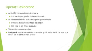 Operații asincrone
 Activități consumatoare de resurse
 intrare/ieșire, prelucrări complexe etc.
 Se realizează fără a bloca firul principal execuție
 Evitarea blocării interfeței aplicației
 Pot rula în alt fir de execuție
 Transmiterea parametrilor
 Problemă: actualizarea componentelor grafice din alt fir de execuție
decât cel în care au fost create
18
 