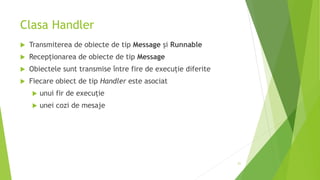 Clasa Handler
 Transmiterea de obiecte de tip Message și Runnable
 Recepționarea de obiecte de tip Message
 Obiectele sunt transmise între fire de execuție diferite
 Fiecare obiect de tip Handler este asociat
 unui fir de execuție
 unei cozi de mesaje
21
 