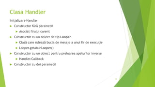 Clasa Handler
Inițializare Handler
 Constructor fără parametri
 Asociat firului curent
 Constructor cu un obiect de tip Looper
 Clasă care rulează bucla de mesaje a unui fir de execuție
 Looper.getMainLooper()
 Constructor cu un obiect pentru preluarea apelurilor inverse
 Handler.Callback
 Constructor cu doi parametri
25
 