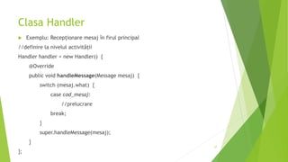 Clasa Handler
 Exemplu: Recepționare mesaj în firul principal
//definire la nivelul activității
Handler handler = new Handler() {
@Override
public void handleMessage(Message mesaj) {
switch (mesaj.what) {
case cod_mesaj:
//prelucrare
break;
}
super.handleMessage(mesaj);
}
};
27
 