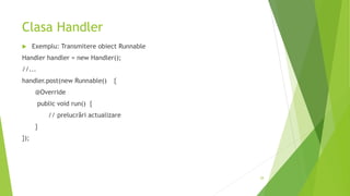 Clasa Handler
 Exemplu: Transmitere obiect Runnable
Handler handler = new Handler();
//...
handler.post(new Runnable() {
@Override
public void run() {
// prelucrări actualizare
}
});
28
 