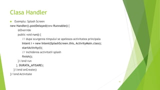 Clasa Handler
 Exemplu: Splash Screen
new Handler().postDelayed(new Runnable() {
@Override
public void run() {
// dupa scurgerea timpului se apeleaza activitatea principala
Intent i = new Intent(SplashScreen.this, ActivityMain.class);
startActivity(i);
// inchiderea activitatii splash
finish();
}//end run
}, DURATA_AFISARE);
}//end onCreate()
}//end Activitate
30
 