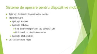 Sisteme de operare pentru dispozitive mobile
 Aplicații destinate dispozitivelor mobile
 Implementare
 Aplicații Native
 Aplicații Hibride
Cod binar interpretabil sau compilat JIT
Utilizează un nivel intermediar
 Aplicații Web mobile
 Cu/fără acces la rețea
33
 