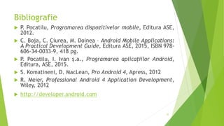 Bibliografie
 P. Pocatilu, Programarea dispozitivelor mobile, Editura ASE,
2012.
 C. Boja, C. Ciurea, M. Doinea – Android Mobile Applications:
A Practical Development Guide, Editura ASE, 2015, ISBN 978-
606-34-0033-9, 418 pg.
 P. Pocatilu, I. Ivan ș.a., Programarea aplicațiilor Android,
Editura, ASE, 2015.
 S. Komatineni, D. MacLean, Pro Android 4, Apress, 2012
 R. Meier, Professional Android 4 Application Development,
Wiley, 2012
 http://developer.android.com
35
 