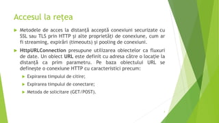 Accesul la rețea
 Metodele de acces la distanță acceptă conexiuni securizate cu
SSL sau TLS prin HTTP și alte proprietăți de conexiune, cum ar
fi streaming, expirări (timeouts) și pooling de conexiuni.
 HttpURLConnection presupune utilizarea obiectelor ca fluxuri
de date. Un obiect URL este definit cu adresa către o locație la
distanță ca prim parametru. Pe baza obiectului URL se
definește o conexiune HTTP cu caracteristici precum:
 Expirarea timpului de citire;
 Expirarea timpului de conectare;
 Metoda de solicitare (GET/POST).
4
 