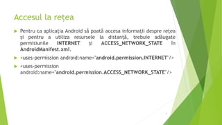 Accesul la rețea
 Pentru ca aplicația Android să poată accesa informații despre rețea
și pentru a utiliza resursele la distanță, trebuie adăugate
permisiunile INTERNET și ACCESS_NETWORK_STATE în
AndroidManifest.xml.
 <uses-permission android:name="android.permission.INTERNET"/>
 <uses-permission
android:name="android.permission.ACCESS_NETWORK_STATE"/>
5
 