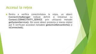 Accesul la rețea
 Pentru a verifica conectivitatea la rețea, un obiect
ConnectivityManager trebuie definit si inițializat cu
Context.CONNECTIVITY_SERVICE prin utilizarea metodei
getSystemService(). Din acest obiect prezența și starea rețelei
pot fi verificate accesând metodele getActiveNetworkInfo() și
isConnected().
7
 
