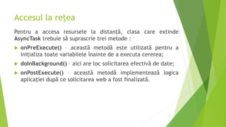 Accesul la rețea
Pentru a accesa resursele la distanță, clasa care extinde
AsyncTask trebuie să suprascrie trei metode :
 onPreExecute() – această metodă este utilizată pentru a
inițializa toate variabilele înainte de a executa cererea;
 doInBackground() – aici are loc solicitarea efectivă de date;
 onPostExecute() – această metodă implementează logica
aplicației după ce solicitarea web a fost finalizată.
8
 