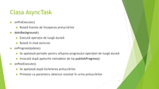 Clasa AsyncTask
 onPreExecute()
 Rulată înainte de începerea prelucrărilor
 doInBackground()
 Execută operația de lungă durată
 Rulată în mod asincron
 onProgressUpdate()
 Se apelează periodic pentru afișarea progresului operației de lungă durată
 Invocată după apelurile metodelor de tip publishProgress()
 onPostExecute()
 Se apelează după încheierea prelucrărilor
 Primește ca parametru obiectul rezultat în urma prelucrărilor
11
 