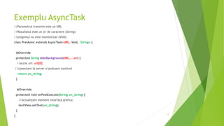 Exemplu AsyncTask
//Parametrul transmis este un URL
//Rezultatul este un şir de caractere (String)
//progresul nu este monitorizat (Void)
class PrelAsinc extends AsyncTask<URL, Void, String> {
@Override
protected String doInBackground(URL... url) {
//acces url: url[0]
//conectare la server si preluare continut
return un_string;
}
@Override
protected void onPostExecute(String un_string) {
//actualizare element interfata grafica;
textView.setText(un_string);
}
}
13
 