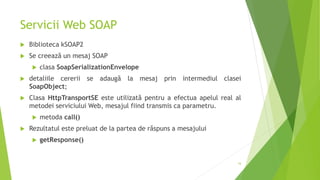 Servicii Web SOAP
 Biblioteca kSOAP2
 Se creează un mesaj SOAP
 clasa SoapSerializationEnvelope
 detaliile cererii se adaugă la mesaj prin intermediul clasei
SoapObject;
 Clasa HttpTransportSE este utilizată pentru a efectua apelul real al
metodei serviciului Web, mesajul fiind transmis ca parametru.
 metoda call()
 Rezultatul este preluat de la partea de răspuns a mesajului
 getResponse()
16
 
