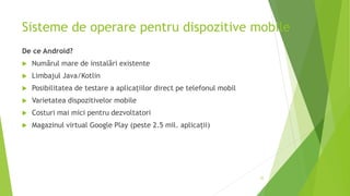 Sisteme de operare pentru dispozitive mobile
De ce Android?
 Numărul mare de instalări existente
 Limbajul Java/Kotlin
 Posibilitatea de testare a aplicațiilor direct pe telefonul mobil
 Varietatea dispozitivelor mobile
 Costuri mai mici pentru dezvoltatori
 Magazinul virtual Google Play (peste 2.5 mil. aplicații)
35
 