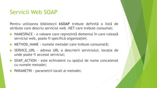 Servicii Web SOAP
Pentru utilizarea bibliotecii kSOAP trebuie definită o listă de
atribute care descriu serviciul web .NET care trebuie consumat:
 NAMESPACE - o valoare care reprezintă domeniul în care rulează
serviciul web, poate fi specifică organizației;
 METHOD_NAME - numele metodei care trebuie consumată;
 SERVICE_URL - adresa URL a descrierii serviciului; locația de
unde poate fi accesat serviciul;
 SOAP_ACTION - este echivalent cu spațiul de nume concatenat
cu numele metodei;
 PARAMETRI - parametrii locali ai metodei.
18
 