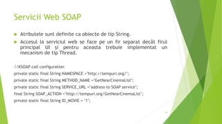 Servicii Web SOAP
 Atributele sunt definite ca obiecte de tip String.
 Accesul la serviciul web se face pe un fir separat decât firul
principal UI și pentru aceasta trebuie implementat un
mecanism de tip Thread.
//KSOAP call configuration
private static final String NAMESPACE ="http://tempuri.org/";
private static final String METHOD_NAME ="GetNearCinemaList";
private static final String SERVICE_URL ="address to SOAP service";
final String SOAP_ACTION ="http://tempuri.org/GetNearCinemaList";
private static final String ID_MOVIE = "1";
19
 