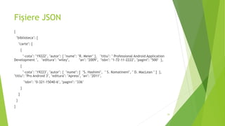 Fișiere JSON
{
"biblioteca": {
"carte": [
{
"-cota": "19222", "autor": { "nume": "R. Meier" }, "titlu": " Professional Android Application
Development ", "editura": "wiley", "an": "2009", "isbn": "1-72-11-2222", "pagini": "500" },
{
"-cota": "19223", "autor": { "nume": [ "S. Hashimi", " S. Komatineni", " D. MacLean " ] },
"titlu": "Pro Android 3", "editura": "Apress", "an": "2011",
"isbn": "0-321-15040-6", "pagini": "336"
}
]
}
}
24
 