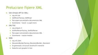 Prelucrare fișiere XML
 SAX (Simple API for XML)
 org.xml.sax
 SAXParserFactory, SAXParser
 Parcurgere secvențială a documentului XML
 Evenimente – funcții cu apel invers
 XML Pull
 org.xmlpull.v1
 XmlPullParserFactory, XmlPullParser
 Parcurgere secvențială a documentului XML
 Evenimente – tratate imediat
 DOM
 org.w3c.dom
 DocumentBuilderFactory, DocumentBuilder, Document
 Se generează o structură ierarhică în memorie
 Nodurile sunt grupate în liste
25
 