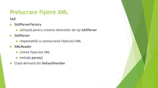 Prelucrare fișiere XML
SAX
 SAXParserFactory
 utilizată pentru crearea obiectelor de tip SAXParser
 SAXParser
 responsabilă cu prelucrarea fișierului XML
 XMLReader
 citirea fișierului XML
 metoda parse()
 Clasă derivată din DefaultHandler
26
 