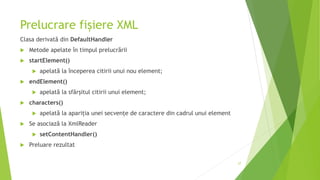 Prelucrare fișiere XML
Clasa derivată din DefaultHandler
 Metode apelate în timpul prelucrării
 startElement()
 apelată la începerea citirii unui nou element;
 endElement()
 apelată la sfârșitul citirii unui element;
 characters()
 apelată la apariția unei secvențe de caractere din cadrul unui element
 Se asociază la XmlReader
 setContentHandler()
 Preluare rezultat
27
 