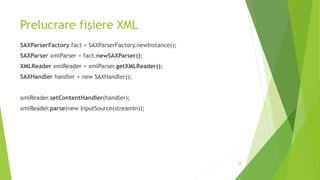 Prelucrare fișiere XML
SAXParserFactory fact = SAXParserFactory.newInstance();
SAXParser xmlParser = fact.newSAXParser();
XMLReader xmlReader = xmlParser.getXMLReader();
SAXHandler handler = new SAXHandler();
xmlReader.setContentHandler(handler);
xmlReader.parse(new InputSource(streamIn));
28
 