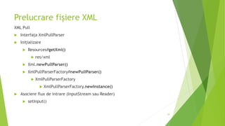 Prelucrare fișiere XML
XML Pull
 Interfața XmlPullParser
 Inițializare
 Resources#getXml()
 res/xml
 Xml.newPullParser()
 XmlPullParserFactory#newPullParser()
 XmlPullParserFactory
 XmlPullParserFactory.newInstance()
 Asociere flux de intrare (InputStream sau Reader)
 setInput()
29
 