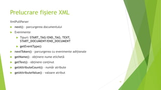 Prelucrare fișiere XML
XmlPullParser
 next() – parcurgerea documentului
 Evenimente
 Tipuri: START_TAG/END_TAG, TEXT,
START_DOCUMENT/END_DOCUMENT
 getEventType()
 nextToken() – parcurgerea cu evenimente adiționale
 getName() – obținere nume etichetă
 getText() – obținere conținut
 getAttributeCount() – număr atribute
 getAttributeValue() – valoare atribut
30
 