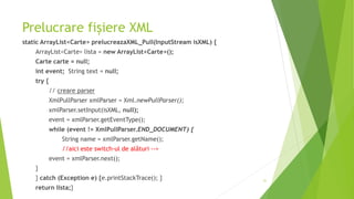 Prelucrare fișiere XML
static ArrayList<Carte> prelucreazaXML_Pull(InputStream isXML) {
ArrayList<Carte> lista = new ArrayList<Carte>();
Carte carte = null;
int event; String text = null;
try {
// creare parser
XmlPullParser xmlParser = Xml.newPullParser();
xmlParser.setInput(isXML, null);
event = xmlParser.getEventType();
while (event != XmlPullParser.END_DOCUMENT) {
String name = xmlParser.getName();
//aici este switch-ul de alături -->
event = xmlParser.next();
}
} catch (Exception e) {e.printStackTrace(); }
return lista;}
31
 