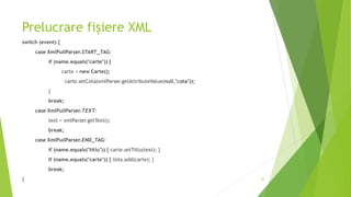 Prelucrare fișiere XML
switch (event) {
case XmlPullParser.START_TAG:
if (name.equals("carte")) {
carte = new Carte();
carte.setCota(xmlParser.getAttributeValue(null,"cota"));
}
break;
case XmlPullParser.TEXT:
text = xmlParser.getText();
break;
case XmlPullParser.END_TAG:
if (name.equals("titlu")) { carte.setTitlu(text); }
if (name.equals("carte")) { lista.add(carte); }
break;
} 32
 