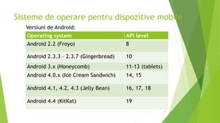 Sisteme de operare pentru dispozitive mobile
37
Operating system API level
Android 2.2 (Froyo) 8
Android 2.3.3 – 2.3.7 (Gingerbread) 10
Android 3.x (Honeycomb) 11-13 (tablets)
Android 4.0.x (Ice Cream Sandwich) 14, 15
Android 4.1, 4.2, 4.3 (Jelly Bean) 16, 17, 18
Android 4.4 (KitKat) 19
Versiuni de Android:
 