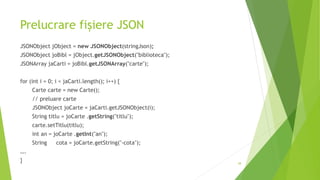 Prelucrare fișiere JSON
JSONObject jObject = new JSONObject(stringJson);
JSONObject joBibl = jObject.getJSONObject("biblioteca");
JSONArray jaCarti = joBibl.getJSONArray("carte");
for (int i = 0; i < jaCarti.length(); i++) {
Carte carte = new Carte();
// preluare carte
JSONObject joCarte = jaCarti.getJSONObject(i);
String titlu = joCarte .getString("titlu");
carte.setTitlu(titlu);
int an = joCarte .getInt("an");
String cota = joCarte.getString("-cota");
….
} 38
 