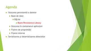 Agenda
 Stocarea persistentă a datelor
 Baze de date
SQLite
Room Persistence Library
 Stocarea în containerul aplicației
 Fișiere de proprietăți
 Fișiere interne
 Serializarea și deserializarea obiectelor
2
 