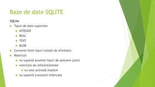 Baze de date SQLITE
SQLite
 Tipuri de date suportate
 INTEGER
 REAL
 TEXT
 BLOB
 Conversii între tipuri (relații de afinitate)
 Restricții
 nu suportă anumite tipuri de asociere (join)
 restricția de referențialitate
 nu este activată implicit
 nu suportă tranzacții imbricate
6
 