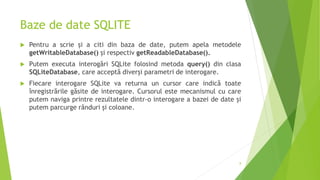 Baze de date SQLITE
 Pentru a scrie și a citi din baza de date, putem apela metodele
getWritableDatabase() și respectiv getReadableDatabase().
 Putem executa interogări SQLite folosind metoda query() din clasa
SQLiteDatabase, care acceptă diverși parametri de interogare.
 Fiecare interogare SQLite va returna un cursor care indică toate
înregistrările găsite de interogare. Cursorul este mecanismul cu care
putem naviga printre rezultatele dintr-o interogare a bazei de date și
putem parcurge rânduri și coloane.
8
 
