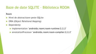 Baze de date SQLITE – Biblioteca ROOM
Room
 Nivel de abstractizare peste SQLite
 ORM (Object Relational Mapping)
 Dependențe
 implementation "androidx.room:room-runtime:2.2.2"
 annotationProcessor "androidx.room:room-compiler:2.2.2"
9
 