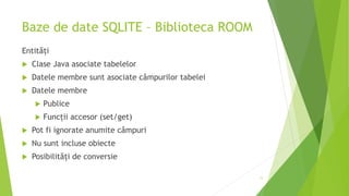 Baze de date SQLITE – Biblioteca ROOM
Entități
 Clase Java asociate tabelelor
 Datele membre sunt asociate câmpurilor tabelei
 Datele membre
 Publice
 Funcții accesor (set/get)
 Pot fi ignorate anumite câmpuri
 Nu sunt incluse obiecte
 Posibilități de conversie
11
 