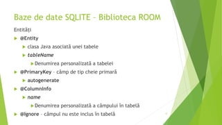 Baze de date SQLITE – Biblioteca ROOM
Entități
 @Entity
 clasa Java asociată unei tabele
 tableName
Denumirea personalizată a tabelei
 @PrimaryKey – câmp de tip cheie primară
 autogenerate
 @ColumnInfo
 name
Denumirea personalizată a câmpului în tabelă
 @Ignore – câmpul nu este inclus în tabelă 12
 