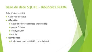 Baze de date SQLITE – Biblioteca ROOM
Relații între entități
 Clase non-entitate
 @Relation
 Listă de obiecte asociate unei entități
 parentColumn
 entityColumn
 entity
 @Embedded
 Includerea unei entități în cadrul clasei
14
 