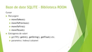 Baze de date SQLITE – Biblioteca ROOM
Cursor
 Parcurgere
 moveToNext()
 moveToPrevious()
 moveToFirst()
 moveToLast()
 Extragerea de valori
 getTIP(): getInt(), getString(), getFloat() etc.
 parametru: indexul coloanei
20
 