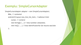 Exemplu: SimpleCursorAdapter
SimpleCursorAdapter adapter = new SimpleCursorAdapter(
this, // contextul
android.R.layout.two_line_list_item, //sablonul liniei
cursor, // cursorul
new String[] { … }// lista numelor coloanelor,
new int[] { … } //lista identificatorilor de resurse asociate
);
24
 